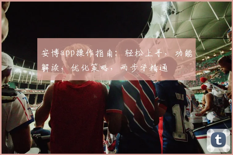 安博app操作指南：轻松上手，功能解读，优化策略，两步学精通
