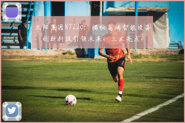 太阳集团8722c：揭秘高端智能设备，创新科技引领未来，三大亮点，不容错过