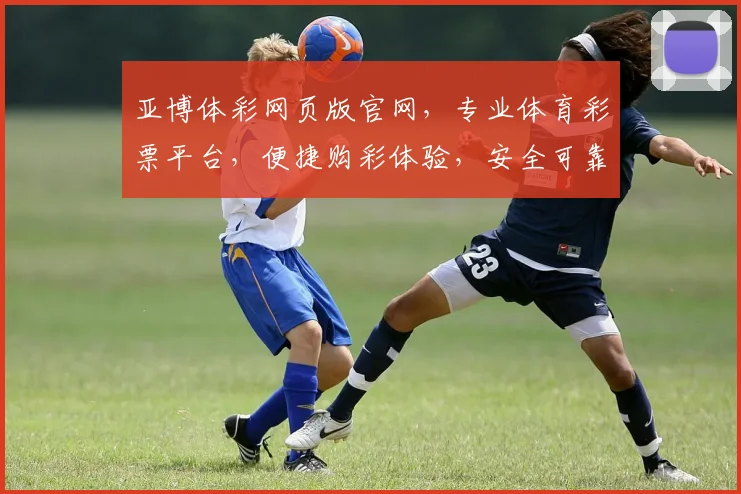 亚博体彩网页版官网，专业体育彩票平台，便捷购彩体验，安全可靠，热门赛事尽在掌握