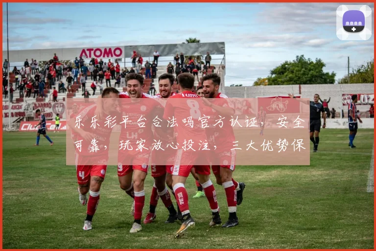 乐乐彩平台合法吗官方认证，安全可靠，玩家放心投注，三大优势保障